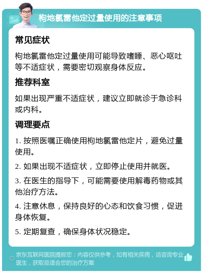 枸地氯雷他定过量使用的注意事项 常见症状 枸地氯雷他定过量使用可能导致嗜睡、恶心呕吐等不适症状，需要密切观察身体反应。 推荐科室 如果出现严重不适症状，建议立即就诊于急诊科或内科。 调理要点 1. 按照医嘱正确使用枸地氯雷他定片，避免过量使用。 2. 如果出现不适症状，立即停止使用并就医。 3. 在医生的指导下，可能需要使用解毒药物或其他治疗方法。 4. 注意休息，保持良好的心态和饮食习惯，促进身体恢复。 5. 定期复查，确保身体状况稳定。