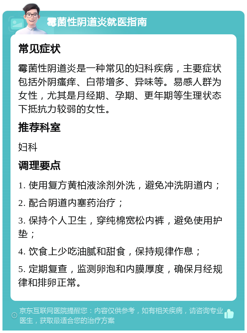 霉菌性阴道炎就医指南 常见症状 霉菌性阴道炎是一种常见的妇科疾病，主要症状包括外阴瘙痒、白带增多、异味等。易感人群为女性，尤其是月经期、孕期、更年期等生理状态下抵抗力较弱的女性。 推荐科室 妇科 调理要点 1. 使用复方黄柏液涂剂外洗，避免冲洗阴道内； 2. 配合阴道内塞药治疗； 3. 保持个人卫生，穿纯棉宽松内裤，避免使用护垫； 4. 饮食上少吃油腻和甜食，保持规律作息； 5. 定期复查，监测卵泡和内膜厚度，确保月经规律和排卵正常。