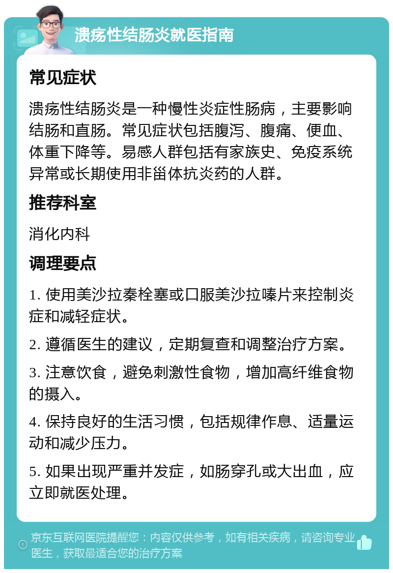 溃疡性结肠炎就医指南 常见症状 溃疡性结肠炎是一种慢性炎症性肠病，主要影响结肠和直肠。常见症状包括腹泻、腹痛、便血、体重下降等。易感人群包括有家族史、免疫系统异常或长期使用非甾体抗炎药的人群。 推荐科室 消化内科 调理要点 1. 使用美沙拉秦栓塞或口服美沙拉嗪片来控制炎症和减轻症状。 2. 遵循医生的建议，定期复查和调整治疗方案。 3. 注意饮食，避免刺激性食物，增加高纤维食物的摄入。 4. 保持良好的生活习惯，包括规律作息、适量运动和减少压力。 5. 如果出现严重并发症，如肠穿孔或大出血，应立即就医处理。