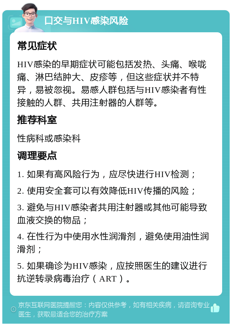 口交与HIV感染风险 常见症状 HIV感染的早期症状可能包括发热、头痛、喉咙痛、淋巴结肿大、皮疹等，但这些症状并不特异，易被忽视。易感人群包括与HIV感染者有性接触的人群、共用注射器的人群等。 推荐科室 性病科或感染科 调理要点 1. 如果有高风险行为，应尽快进行HIV检测； 2. 使用安全套可以有效降低HIV传播的风险； 3. 避免与HIV感染者共用注射器或其他可能导致血液交换的物品； 4. 在性行为中使用水性润滑剂，避免使用油性润滑剂； 5. 如果确诊为HIV感染，应按照医生的建议进行抗逆转录病毒治疗（ART）。