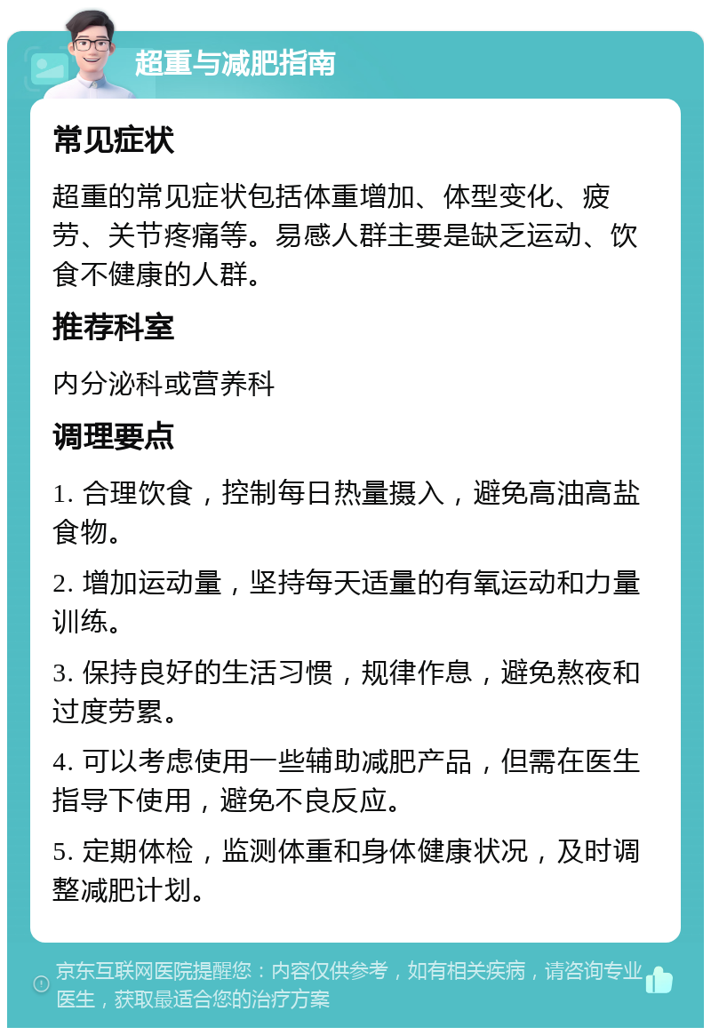 超重与减肥指南 常见症状 超重的常见症状包括体重增加、体型变化、疲劳、关节疼痛等。易感人群主要是缺乏运动、饮食不健康的人群。 推荐科室 内分泌科或营养科 调理要点 1. 合理饮食，控制每日热量摄入，避免高油高盐食物。 2. 增加运动量，坚持每天适量的有氧运动和力量训练。 3. 保持良好的生活习惯，规律作息，避免熬夜和过度劳累。 4. 可以考虑使用一些辅助减肥产品，但需在医生指导下使用，避免不良反应。 5. 定期体检，监测体重和身体健康状况，及时调整减肥计划。