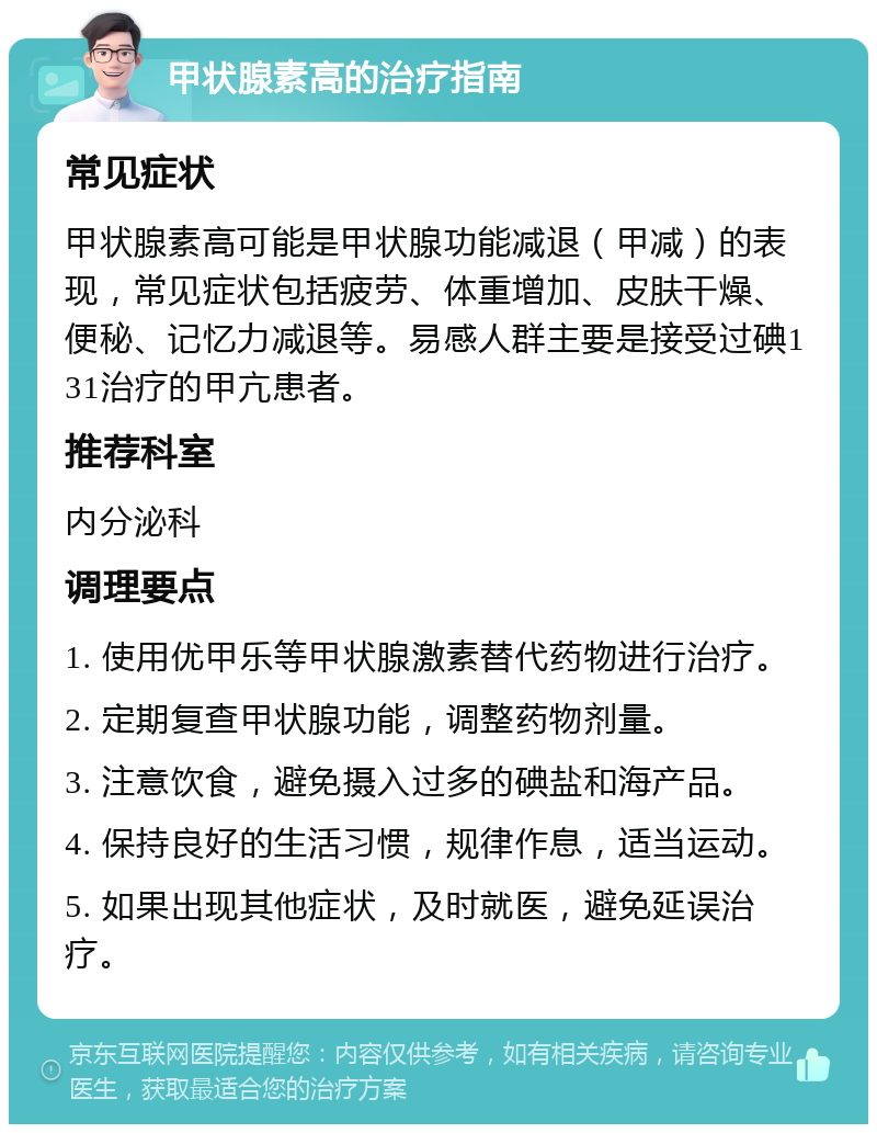 甲状腺素高的治疗指南 常见症状 甲状腺素高可能是甲状腺功能减退（甲减）的表现，常见症状包括疲劳、体重增加、皮肤干燥、便秘、记忆力减退等。易感人群主要是接受过碘131治疗的甲亢患者。 推荐科室 内分泌科 调理要点 1. 使用优甲乐等甲状腺激素替代药物进行治疗。 2. 定期复查甲状腺功能，调整药物剂量。 3. 注意饮食，避免摄入过多的碘盐和海产品。 4. 保持良好的生活习惯，规律作息，适当运动。 5. 如果出现其他症状，及时就医，避免延误治疗。