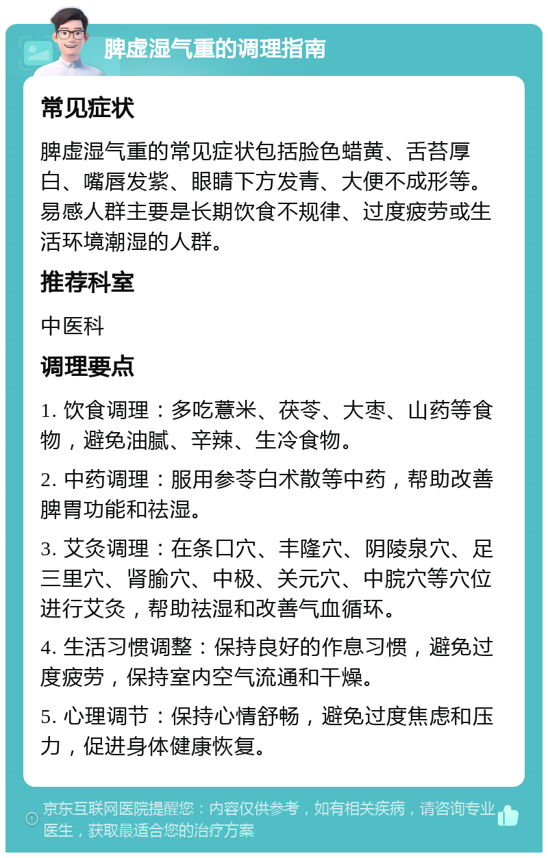 脾虚湿气重的调理指南 常见症状 脾虚湿气重的常见症状包括脸色蜡黄、舌苔厚白、嘴唇发紫、眼睛下方发青、大便不成形等。易感人群主要是长期饮食不规律、过度疲劳或生活环境潮湿的人群。 推荐科室 中医科 调理要点 1. 饮食调理：多吃薏米、茯苓、大枣、山药等食物，避免油腻、辛辣、生冷食物。 2. 中药调理：服用参苓白术散等中药，帮助改善脾胃功能和祛湿。 3. 艾灸调理：在条口穴、丰隆穴、阴陵泉穴、足三里穴、肾腧穴、中极、关元穴、中脘穴等穴位进行艾灸，帮助祛湿和改善气血循环。 4. 生活习惯调整：保持良好的作息习惯，避免过度疲劳，保持室内空气流通和干燥。 5. 心理调节：保持心情舒畅，避免过度焦虑和压力，促进身体健康恢复。