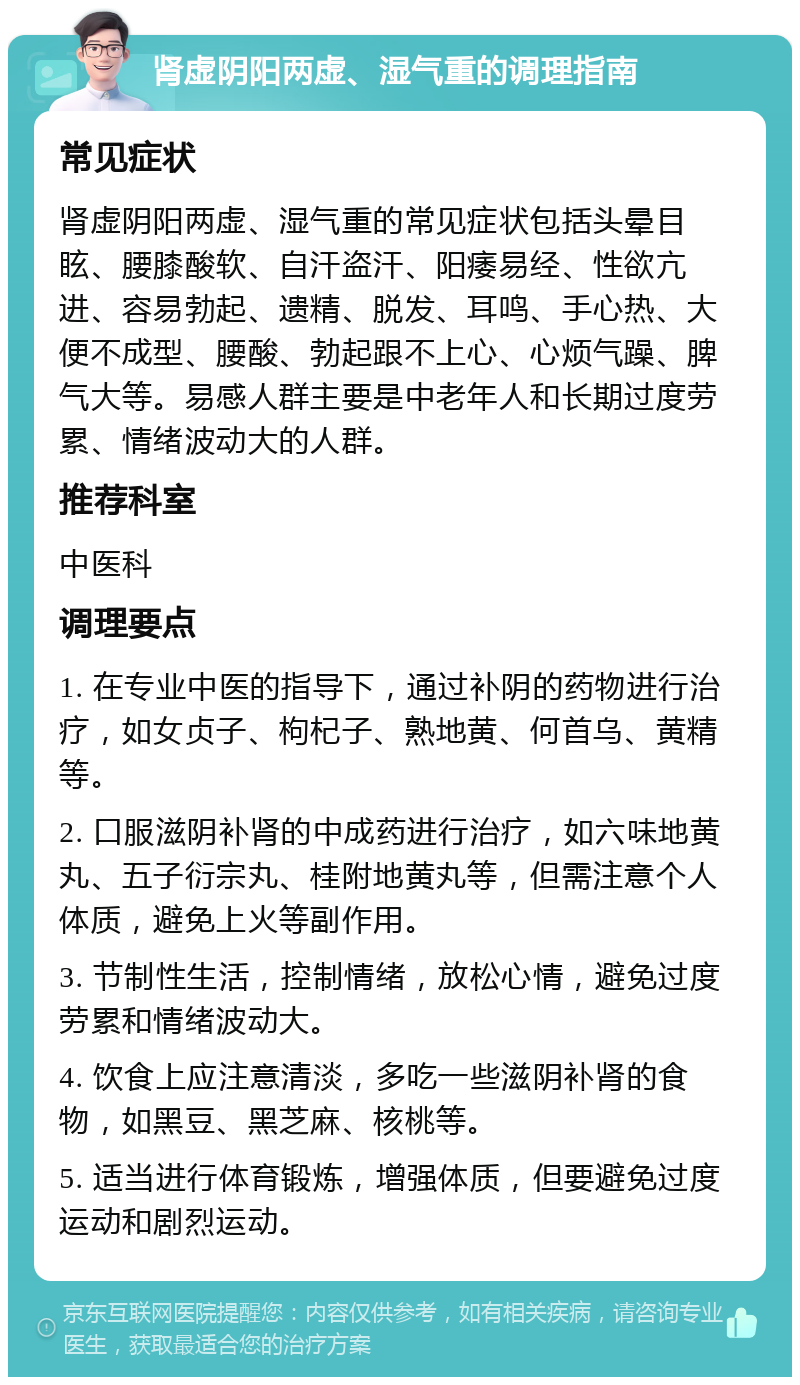 肾虚阴阳两虚、湿气重的调理指南 常见症状 肾虚阴阳两虚、湿气重的常见症状包括头晕目眩、腰膝酸软、自汗盗汗、阳痿易经、性欲亢进、容易勃起、遗精、脱发、耳鸣、手心热、大便不成型、腰酸、勃起跟不上心、心烦气躁、脾气大等。易感人群主要是中老年人和长期过度劳累、情绪波动大的人群。 推荐科室 中医科 调理要点 1. 在专业中医的指导下，通过补阴的药物进行治疗，如女贞子、枸杞子、熟地黄、何首乌、黄精等。 2. 口服滋阴补肾的中成药进行治疗，如六味地黄丸、五子衍宗丸、桂附地黄丸等，但需注意个人体质，避免上火等副作用。 3. 节制性生活，控制情绪，放松心情，避免过度劳累和情绪波动大。 4. 饮食上应注意清淡，多吃一些滋阴补肾的食物，如黑豆、黑芝麻、核桃等。 5. 适当进行体育锻炼，增强体质，但要避免过度运动和剧烈运动。