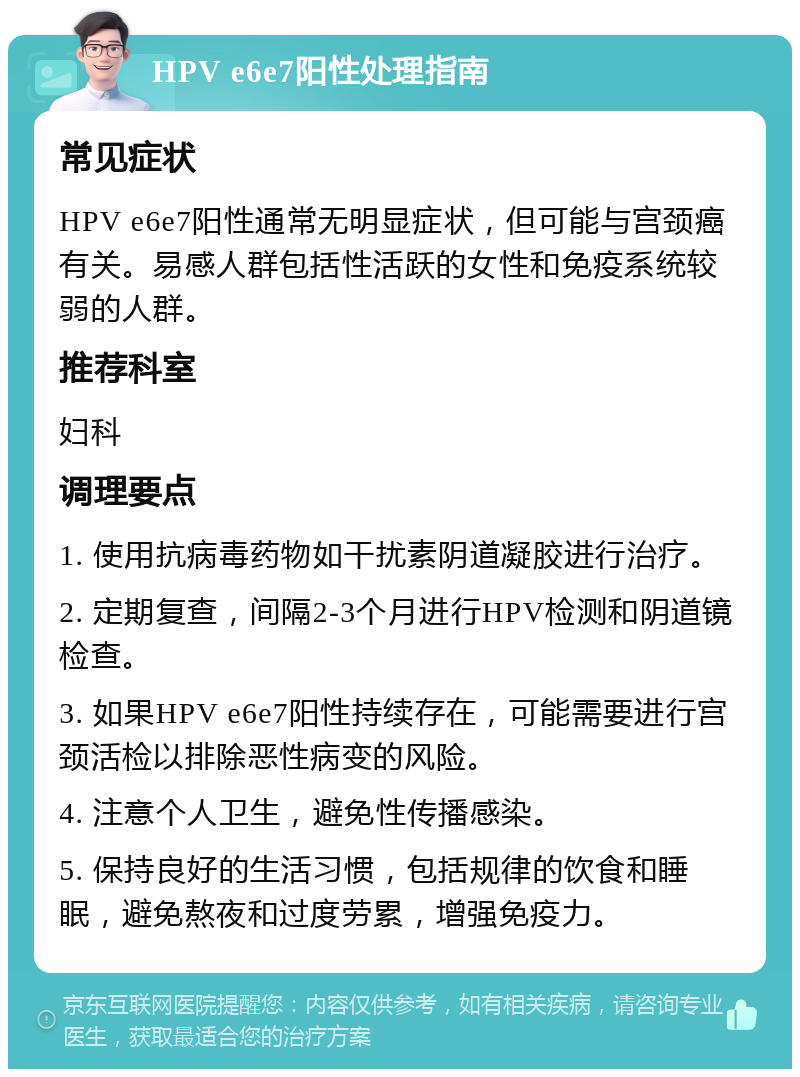 HPV e6e7阳性处理指南 常见症状 HPV e6e7阳性通常无明显症状，但可能与宫颈癌有关。易感人群包括性活跃的女性和免疫系统较弱的人群。 推荐科室 妇科 调理要点 1. 使用抗病毒药物如干扰素阴道凝胶进行治疗。 2. 定期复查，间隔2-3个月进行HPV检测和阴道镜检查。 3. 如果HPV e6e7阳性持续存在，可能需要进行宫颈活检以排除恶性病变的风险。 4. 注意个人卫生，避免性传播感染。 5. 保持良好的生活习惯，包括规律的饮食和睡眠，避免熬夜和过度劳累，增强免疫力。