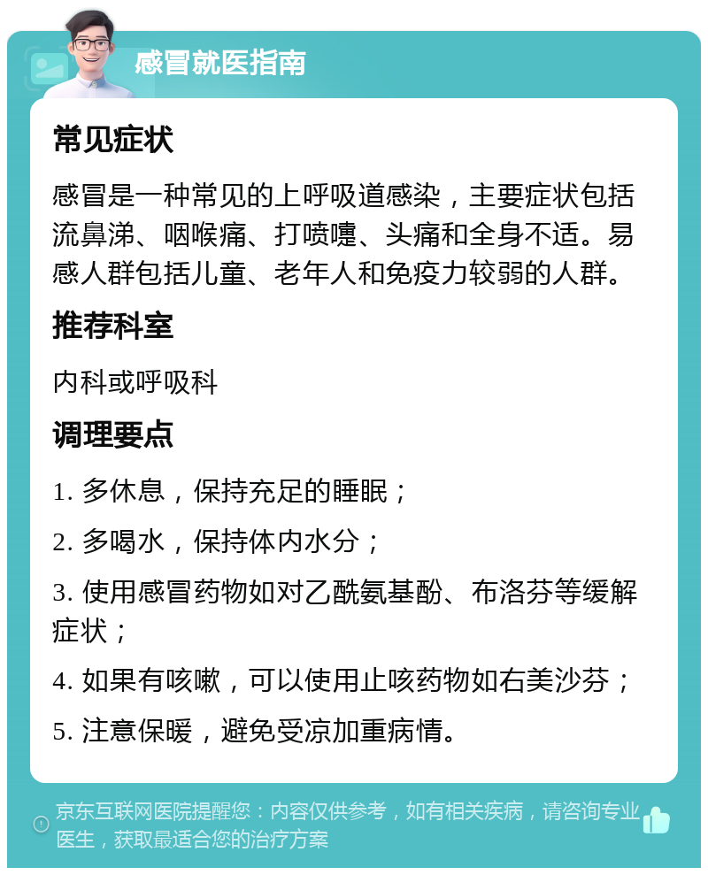 感冒就医指南 常见症状 感冒是一种常见的上呼吸道感染，主要症状包括流鼻涕、咽喉痛、打喷嚏、头痛和全身不适。易感人群包括儿童、老年人和免疫力较弱的人群。 推荐科室 内科或呼吸科 调理要点 1. 多休息，保持充足的睡眠； 2. 多喝水，保持体内水分； 3. 使用感冒药物如对乙酰氨基酚、布洛芬等缓解症状； 4. 如果有咳嗽，可以使用止咳药物如右美沙芬； 5. 注意保暖，避免受凉加重病情。