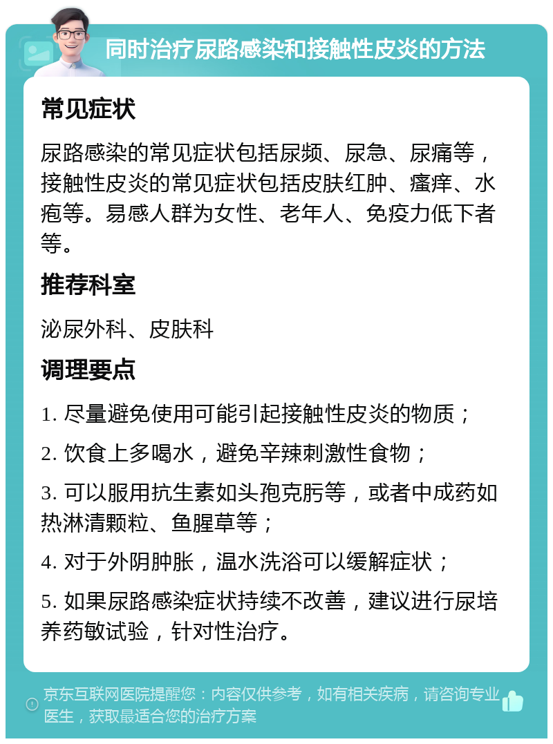 同时治疗尿路感染和接触性皮炎的方法 常见症状 尿路感染的常见症状包括尿频、尿急、尿痛等，接触性皮炎的常见症状包括皮肤红肿、瘙痒、水疱等。易感人群为女性、老年人、免疫力低下者等。 推荐科室 泌尿外科、皮肤科 调理要点 1. 尽量避免使用可能引起接触性皮炎的物质； 2. 饮食上多喝水，避免辛辣刺激性食物； 3. 可以服用抗生素如头孢克肟等，或者中成药如热淋清颗粒、鱼腥草等； 4. 对于外阴肿胀，温水洗浴可以缓解症状； 5. 如果尿路感染症状持续不改善，建议进行尿培养药敏试验，针对性治疗。