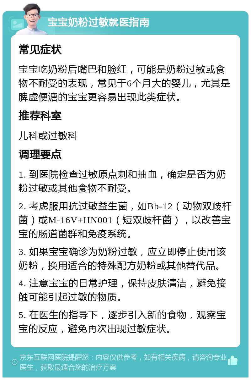 宝宝奶粉过敏就医指南 常见症状 宝宝吃奶粉后嘴巴和脸红，可能是奶粉过敏或食物不耐受的表现，常见于6个月大的婴儿，尤其是脾虚便溏的宝宝更容易出现此类症状。 推荐科室 儿科或过敏科 调理要点 1. 到医院检查过敏原点刺和抽血，确定是否为奶粉过敏或其他食物不耐受。 2. 考虑服用抗过敏益生菌，如Bb-12（动物双歧杆菌）或M-16V+HN001（短双歧杆菌），以改善宝宝的肠道菌群和免疫系统。 3. 如果宝宝确诊为奶粉过敏，应立即停止使用该奶粉，换用适合的特殊配方奶粉或其他替代品。 4. 注意宝宝的日常护理，保持皮肤清洁，避免接触可能引起过敏的物质。 5. 在医生的指导下，逐步引入新的食物，观察宝宝的反应，避免再次出现过敏症状。