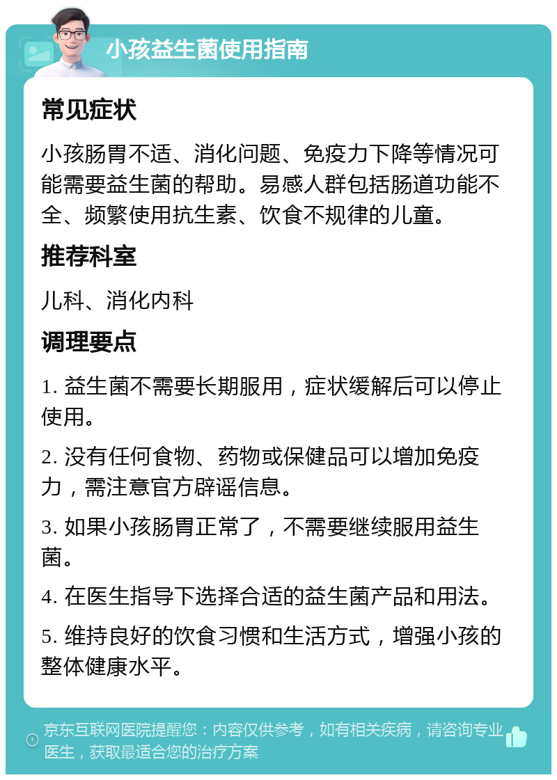 小孩益生菌使用指南 常见症状 小孩肠胃不适、消化问题、免疫力下降等情况可能需要益生菌的帮助。易感人群包括肠道功能不全、频繁使用抗生素、饮食不规律的儿童。 推荐科室 儿科、消化内科 调理要点 1. 益生菌不需要长期服用，症状缓解后可以停止使用。 2. 没有任何食物、药物或保健品可以增加免疫力，需注意官方辟谣信息。 3. 如果小孩肠胃正常了，不需要继续服用益生菌。 4. 在医生指导下选择合适的益生菌产品和用法。 5. 维持良好的饮食习惯和生活方式，增强小孩的整体健康水平。