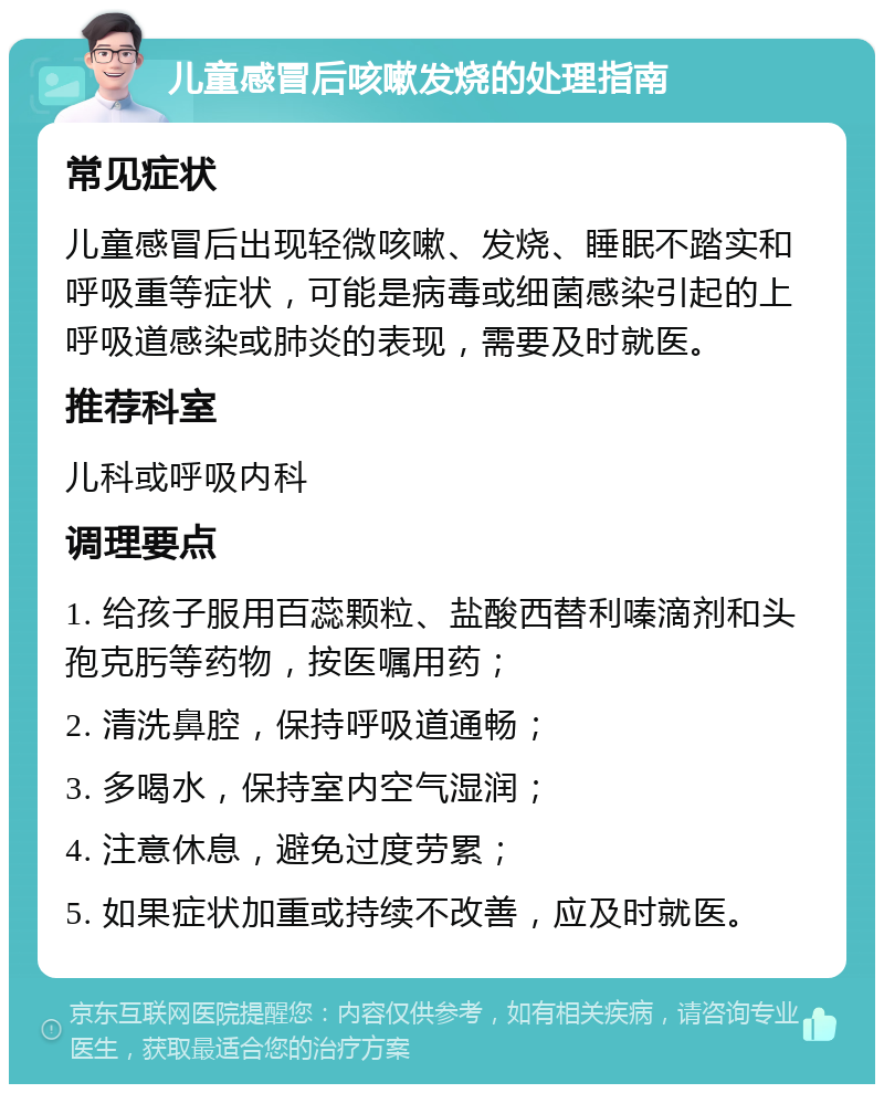 儿童感冒后咳嗽发烧的处理指南 常见症状 儿童感冒后出现轻微咳嗽、发烧、睡眠不踏实和呼吸重等症状，可能是病毒或细菌感染引起的上呼吸道感染或肺炎的表现，需要及时就医。 推荐科室 儿科或呼吸内科 调理要点 1. 给孩子服用百蕊颗粒、盐酸西替利嗪滴剂和头孢克肟等药物，按医嘱用药； 2. 清洗鼻腔，保持呼吸道通畅； 3. 多喝水，保持室内空气湿润； 4. 注意休息，避免过度劳累； 5. 如果症状加重或持续不改善，应及时就医。