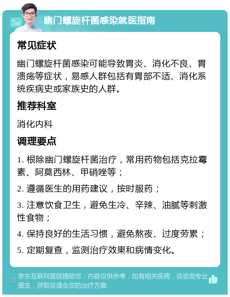 幽门螺旋杆菌感染就医指南 常见症状 幽门螺旋杆菌感染可能导致胃炎、消化不良、胃溃疡等症状，易感人群包括有胃部不适、消化系统疾病史或家族史的人群。 推荐科室 消化内科 调理要点 1. 根除幽门螺旋杆菌治疗，常用药物包括克拉霉素、阿莫西林、甲硝唑等； 2. 遵循医生的用药建议，按时服药； 3. 注意饮食卫生，避免生冷、辛辣、油腻等刺激性食物； 4. 保持良好的生活习惯，避免熬夜、过度劳累； 5. 定期复查，监测治疗效果和病情变化。