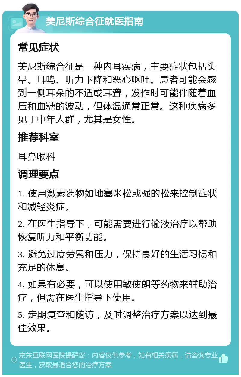 美尼斯综合征就医指南 常见症状 美尼斯综合征是一种内耳疾病，主要症状包括头晕、耳鸣、听力下降和恶心呕吐。患者可能会感到一侧耳朵的不适或耳聋，发作时可能伴随着血压和血糖的波动，但体温通常正常。这种疾病多见于中年人群，尤其是女性。 推荐科室 耳鼻喉科 调理要点 1. 使用激素药物如地塞米松或强的松来控制症状和减轻炎症。 2. 在医生指导下，可能需要进行输液治疗以帮助恢复听力和平衡功能。 3. 避免过度劳累和压力，保持良好的生活习惯和充足的休息。 4. 如果有必要，可以使用敏使朗等药物来辅助治疗，但需在医生指导下使用。 5. 定期复查和随访，及时调整治疗方案以达到最佳效果。