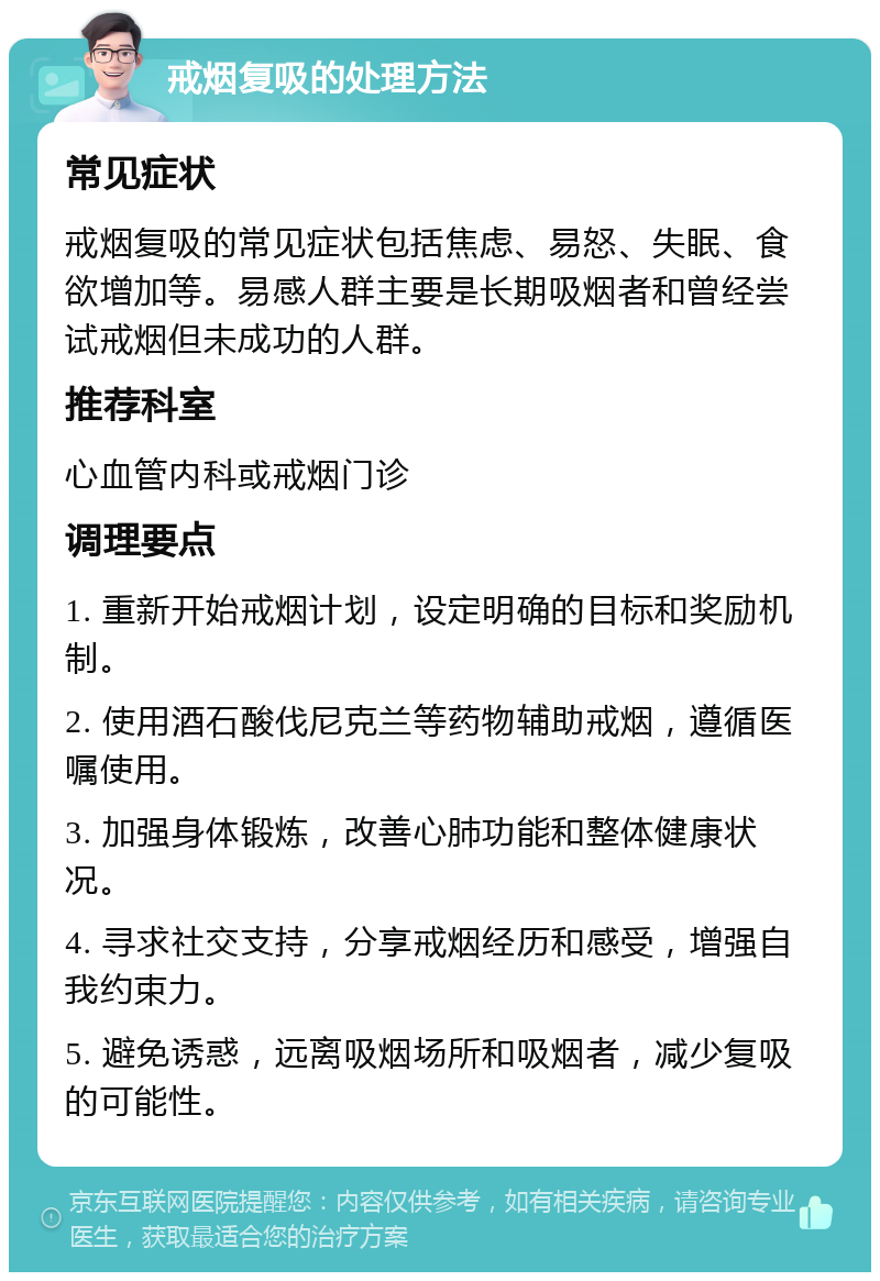 戒烟复吸的处理方法 常见症状 戒烟复吸的常见症状包括焦虑、易怒、失眠、食欲增加等。易感人群主要是长期吸烟者和曾经尝试戒烟但未成功的人群。 推荐科室 心血管内科或戒烟门诊 调理要点 1. 重新开始戒烟计划，设定明确的目标和奖励机制。 2. 使用酒石酸伐尼克兰等药物辅助戒烟，遵循医嘱使用。 3. 加强身体锻炼，改善心肺功能和整体健康状况。 4. 寻求社交支持，分享戒烟经历和感受，增强自我约束力。 5. 避免诱惑，远离吸烟场所和吸烟者，减少复吸的可能性。