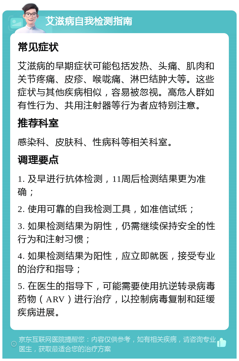 艾滋病自我检测指南 常见症状 艾滋病的早期症状可能包括发热、头痛、肌肉和关节疼痛、皮疹、喉咙痛、淋巴结肿大等。这些症状与其他疾病相似，容易被忽视。高危人群如有性行为、共用注射器等行为者应特别注意。 推荐科室 感染科、皮肤科、性病科等相关科室。 调理要点 1. 及早进行抗体检测，11周后检测结果更为准确； 2. 使用可靠的自我检测工具，如准信试纸； 3. 如果检测结果为阴性，仍需继续保持安全的性行为和注射习惯； 4. 如果检测结果为阳性，应立即就医，接受专业的治疗和指导； 5. 在医生的指导下，可能需要使用抗逆转录病毒药物（ARV）进行治疗，以控制病毒复制和延缓疾病进展。