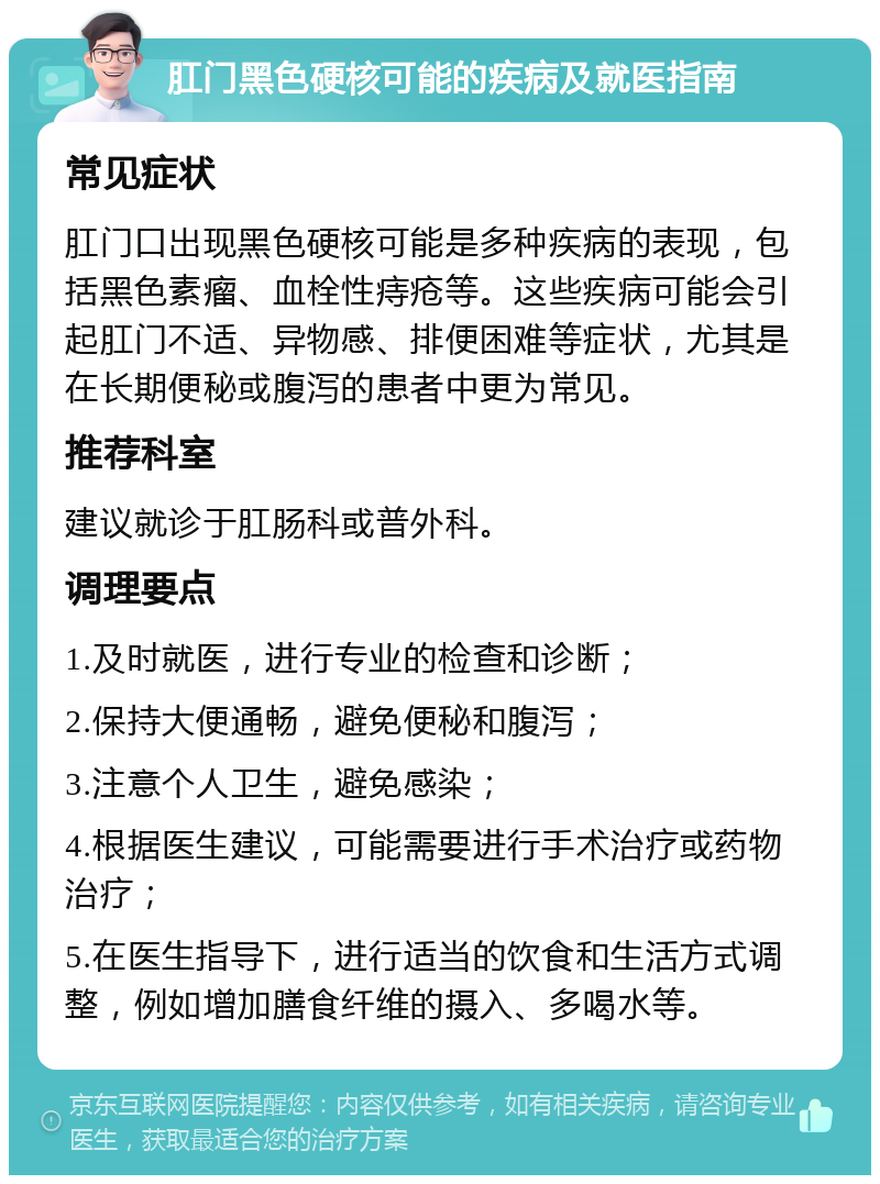 肛门黑色硬核可能的疾病及就医指南 常见症状 肛门口出现黑色硬核可能是多种疾病的表现，包括黑色素瘤、血栓性痔疮等。这些疾病可能会引起肛门不适、异物感、排便困难等症状，尤其是在长期便秘或腹泻的患者中更为常见。 推荐科室 建议就诊于肛肠科或普外科。 调理要点 1.及时就医，进行专业的检查和诊断； 2.保持大便通畅，避免便秘和腹泻； 3.注意个人卫生，避免感染； 4.根据医生建议，可能需要进行手术治疗或药物治疗； 5.在医生指导下，进行适当的饮食和生活方式调整，例如增加膳食纤维的摄入、多喝水等。