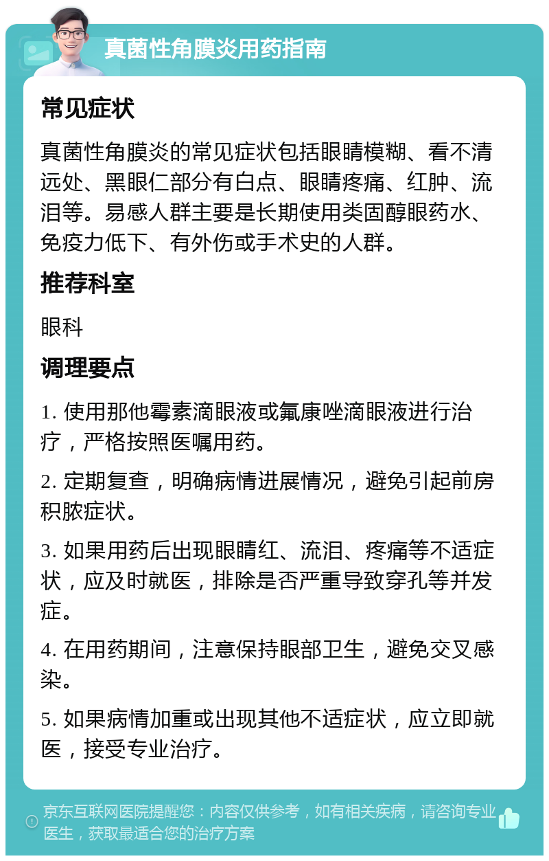 真菌性角膜炎用药指南 常见症状 真菌性角膜炎的常见症状包括眼睛模糊、看不清远处、黑眼仁部分有白点、眼睛疼痛、红肿、流泪等。易感人群主要是长期使用类固醇眼药水、免疫力低下、有外伤或手术史的人群。 推荐科室 眼科 调理要点 1. 使用那他霉素滴眼液或氟康唑滴眼液进行治疗，严格按照医嘱用药。 2. 定期复查，明确病情进展情况，避免引起前房积脓症状。 3. 如果用药后出现眼睛红、流泪、疼痛等不适症状，应及时就医，排除是否严重导致穿孔等并发症。 4. 在用药期间，注意保持眼部卫生，避免交叉感染。 5. 如果病情加重或出现其他不适症状，应立即就医，接受专业治疗。