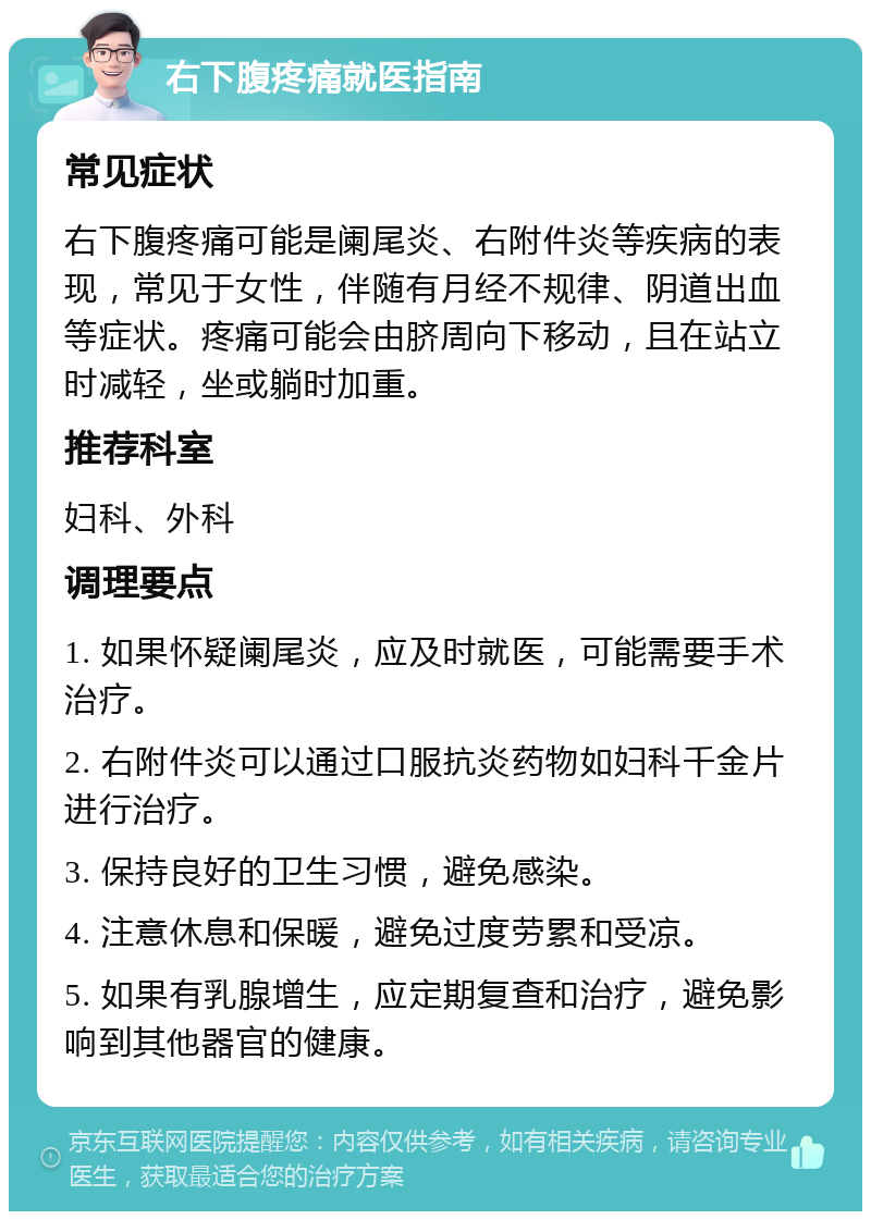 右下腹疼痛就医指南 常见症状 右下腹疼痛可能是阑尾炎、右附件炎等疾病的表现，常见于女性，伴随有月经不规律、阴道出血等症状。疼痛可能会由脐周向下移动，且在站立时减轻，坐或躺时加重。 推荐科室 妇科、外科 调理要点 1. 如果怀疑阑尾炎，应及时就医，可能需要手术治疗。 2. 右附件炎可以通过口服抗炎药物如妇科千金片进行治疗。 3. 保持良好的卫生习惯，避免感染。 4. 注意休息和保暖，避免过度劳累和受凉。 5. 如果有乳腺增生，应定期复查和治疗，避免影响到其他器官的健康。