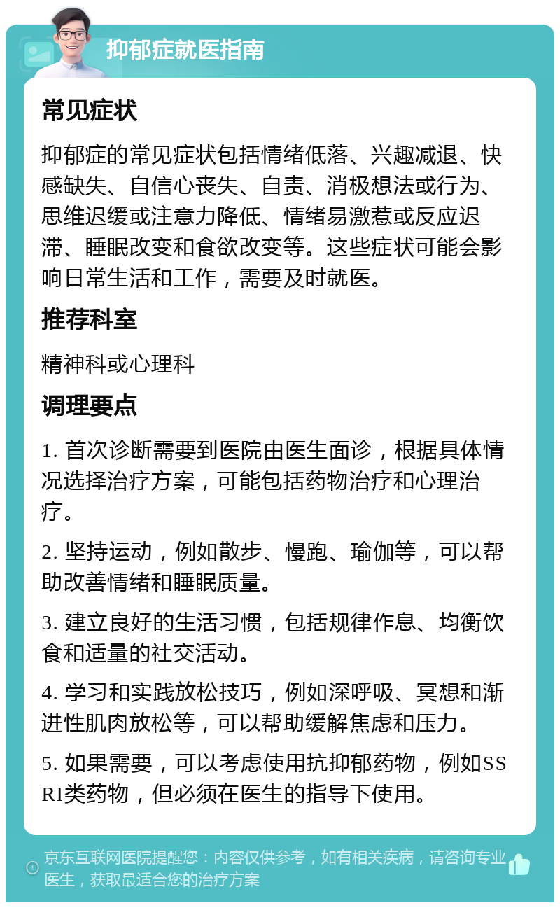 抑郁症就医指南 常见症状 抑郁症的常见症状包括情绪低落、兴趣减退、快感缺失、自信心丧失、自责、消极想法或行为、思维迟缓或注意力降低、情绪易激惹或反应迟滞、睡眠改变和食欲改变等。这些症状可能会影响日常生活和工作，需要及时就医。 推荐科室 精神科或心理科 调理要点 1. 首次诊断需要到医院由医生面诊，根据具体情况选择治疗方案，可能包括药物治疗和心理治疗。 2. 坚持运动，例如散步、慢跑、瑜伽等，可以帮助改善情绪和睡眠质量。 3. 建立良好的生活习惯，包括规律作息、均衡饮食和适量的社交活动。 4. 学习和实践放松技巧，例如深呼吸、冥想和渐进性肌肉放松等，可以帮助缓解焦虑和压力。 5. 如果需要，可以考虑使用抗抑郁药物，例如SSRI类药物，但必须在医生的指导下使用。