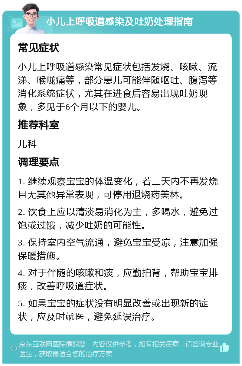 小儿上呼吸道感染及吐奶处理指南 常见症状 小儿上呼吸道感染常见症状包括发烧、咳嗽、流涕、喉咙痛等，部分患儿可能伴随呕吐、腹泻等消化系统症状，尤其在进食后容易出现吐奶现象，多见于6个月以下的婴儿。 推荐科室 儿科 调理要点 1. 继续观察宝宝的体温变化，若三天内不再发烧且无其他异常表现，可停用退烧药美林。 2. 饮食上应以清淡易消化为主，多喝水，避免过饱或过饿，减少吐奶的可能性。 3. 保持室内空气流通，避免宝宝受凉，注意加强保暖措施。 4. 对于伴随的咳嗽和痰，应勤拍背，帮助宝宝排痰，改善呼吸道症状。 5. 如果宝宝的症状没有明显改善或出现新的症状，应及时就医，避免延误治疗。