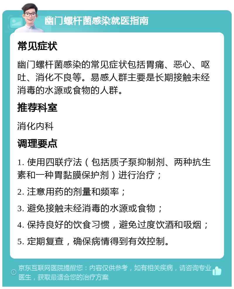 幽门螺杆菌感染就医指南 常见症状 幽门螺杆菌感染的常见症状包括胃痛、恶心、呕吐、消化不良等。易感人群主要是长期接触未经消毒的水源或食物的人群。 推荐科室 消化内科 调理要点 1. 使用四联疗法（包括质子泵抑制剂、两种抗生素和一种胃黏膜保护剂）进行治疗； 2. 注意用药的剂量和频率； 3. 避免接触未经消毒的水源或食物； 4. 保持良好的饮食习惯，避免过度饮酒和吸烟； 5. 定期复查，确保病情得到有效控制。