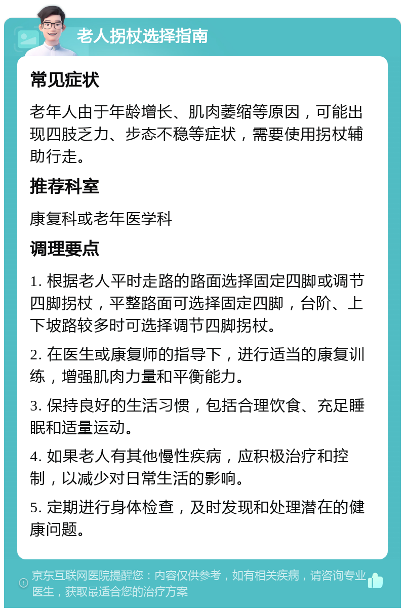 老人拐杖选择指南 常见症状 老年人由于年龄增长、肌肉萎缩等原因，可能出现四肢乏力、步态不稳等症状，需要使用拐杖辅助行走。 推荐科室 康复科或老年医学科 调理要点 1. 根据老人平时走路的路面选择固定四脚或调节四脚拐杖，平整路面可选择固定四脚，台阶、上下坡路较多时可选择调节四脚拐杖。 2. 在医生或康复师的指导下，进行适当的康复训练，增强肌肉力量和平衡能力。 3. 保持良好的生活习惯，包括合理饮食、充足睡眠和适量运动。 4. 如果老人有其他慢性疾病，应积极治疗和控制，以减少对日常生活的影响。 5. 定期进行身体检查，及时发现和处理潜在的健康问题。