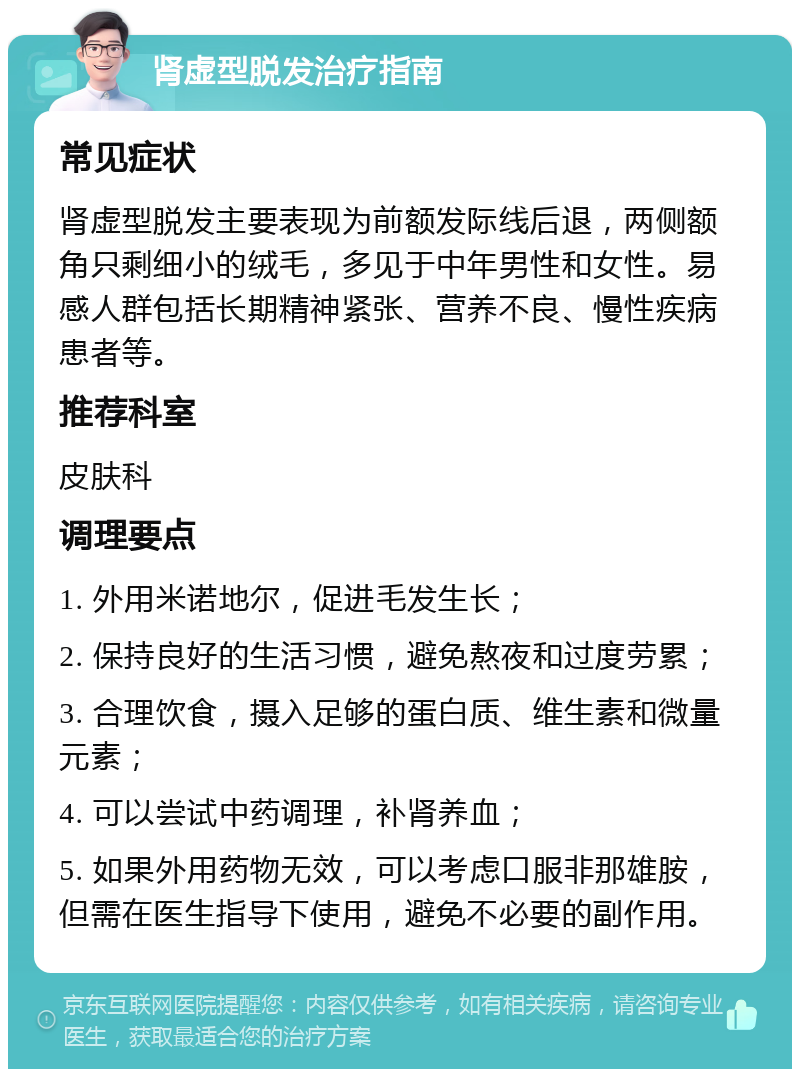 肾虚型脱发治疗指南 常见症状 肾虚型脱发主要表现为前额发际线后退，两侧额角只剩细小的绒毛，多见于中年男性和女性。易感人群包括长期精神紧张、营养不良、慢性疾病患者等。 推荐科室 皮肤科 调理要点 1. 外用米诺地尔，促进毛发生长； 2. 保持良好的生活习惯，避免熬夜和过度劳累； 3. 合理饮食，摄入足够的蛋白质、维生素和微量元素； 4. 可以尝试中药调理，补肾养血； 5. 如果外用药物无效，可以考虑口服非那雄胺，但需在医生指导下使用，避免不必要的副作用。