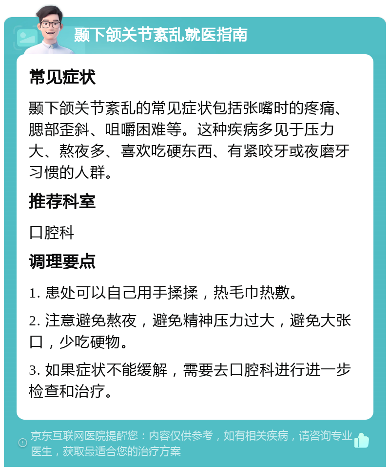 颞下颌关节紊乱就医指南 常见症状 颞下颌关节紊乱的常见症状包括张嘴时的疼痛、腮部歪斜、咀嚼困难等。这种疾病多见于压力大、熬夜多、喜欢吃硬东西、有紧咬牙或夜磨牙习惯的人群。 推荐科室 口腔科 调理要点 1. 患处可以自己用手揉揉，热毛巾热敷。 2. 注意避免熬夜，避免精神压力过大，避免大张口，少吃硬物。 3. 如果症状不能缓解，需要去口腔科进行进一步检查和治疗。