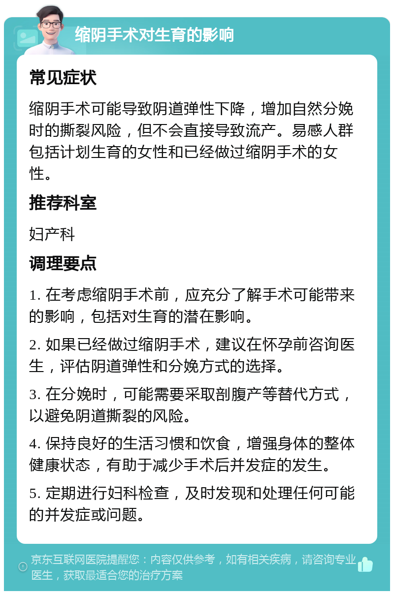 缩阴手术对生育的影响 常见症状 缩阴手术可能导致阴道弹性下降，增加自然分娩时的撕裂风险，但不会直接导致流产。易感人群包括计划生育的女性和已经做过缩阴手术的女性。 推荐科室 妇产科 调理要点 1. 在考虑缩阴手术前，应充分了解手术可能带来的影响，包括对生育的潜在影响。 2. 如果已经做过缩阴手术，建议在怀孕前咨询医生，评估阴道弹性和分娩方式的选择。 3. 在分娩时，可能需要采取剖腹产等替代方式，以避免阴道撕裂的风险。 4. 保持良好的生活习惯和饮食，增强身体的整体健康状态，有助于减少手术后并发症的发生。 5. 定期进行妇科检查，及时发现和处理任何可能的并发症或问题。