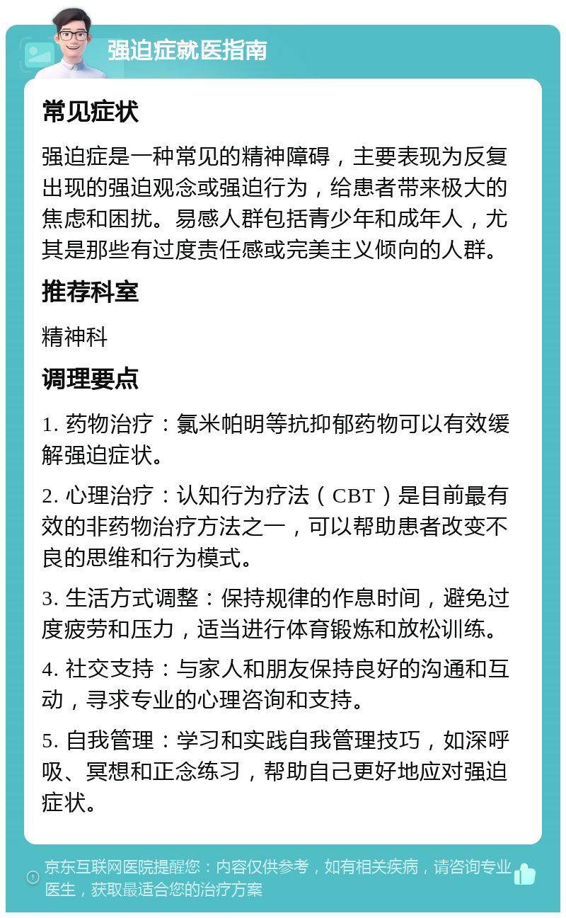 强迫症就医指南 常见症状 强迫症是一种常见的精神障碍，主要表现为反复出现的强迫观念或强迫行为，给患者带来极大的焦虑和困扰。易感人群包括青少年和成年人，尤其是那些有过度责任感或完美主义倾向的人群。 推荐科室 精神科 调理要点 1. 药物治疗：氯米帕明等抗抑郁药物可以有效缓解强迫症状。 2. 心理治疗：认知行为疗法（CBT）是目前最有效的非药物治疗方法之一，可以帮助患者改变不良的思维和行为模式。 3. 生活方式调整：保持规律的作息时间，避免过度疲劳和压力，适当进行体育锻炼和放松训练。 4. 社交支持：与家人和朋友保持良好的沟通和互动，寻求专业的心理咨询和支持。 5. 自我管理：学习和实践自我管理技巧，如深呼吸、冥想和正念练习，帮助自己更好地应对强迫症状。