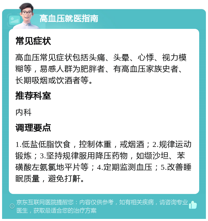 高血压就医指南 常见症状 高血压常见症状包括头痛、头晕、心悸、视力模糊等，易感人群为肥胖者、有高血压家族史者、长期吸烟或饮酒者等。 推荐科室 内科 调理要点 1.低盐低脂饮食，控制体重，戒烟酒；2.规律运动锻炼；3.坚持规律服用降压药物，如缬沙坦、苯磺酸左氨氯地平片等；4.定期监测血压；5.改善睡眠质量，避免打鼾。