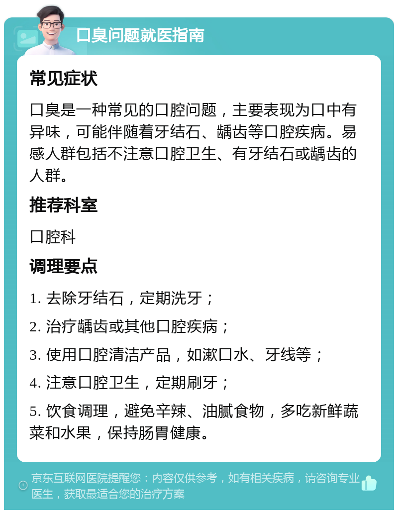 口臭问题就医指南 常见症状 口臭是一种常见的口腔问题，主要表现为口中有异味，可能伴随着牙结石、龋齿等口腔疾病。易感人群包括不注意口腔卫生、有牙结石或龋齿的人群。 推荐科室 口腔科 调理要点 1. 去除牙结石，定期洗牙； 2. 治疗龋齿或其他口腔疾病； 3. 使用口腔清洁产品，如漱口水、牙线等； 4. 注意口腔卫生，定期刷牙； 5. 饮食调理，避免辛辣、油腻食物，多吃新鲜蔬菜和水果，保持肠胃健康。