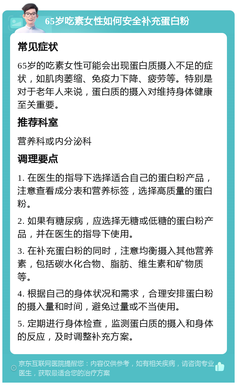 65岁吃素女性如何安全补充蛋白粉 常见症状 65岁的吃素女性可能会出现蛋白质摄入不足的症状，如肌肉萎缩、免疫力下降、疲劳等。特别是对于老年人来说，蛋白质的摄入对维持身体健康至关重要。 推荐科室 营养科或内分泌科 调理要点 1. 在医生的指导下选择适合自己的蛋白粉产品，注意查看成分表和营养标签，选择高质量的蛋白粉。 2. 如果有糖尿病，应选择无糖或低糖的蛋白粉产品，并在医生的指导下使用。 3. 在补充蛋白粉的同时，注意均衡摄入其他营养素，包括碳水化合物、脂肪、维生素和矿物质等。 4. 根据自己的身体状况和需求，合理安排蛋白粉的摄入量和时间，避免过量或不当使用。 5. 定期进行身体检查，监测蛋白质的摄入和身体的反应，及时调整补充方案。