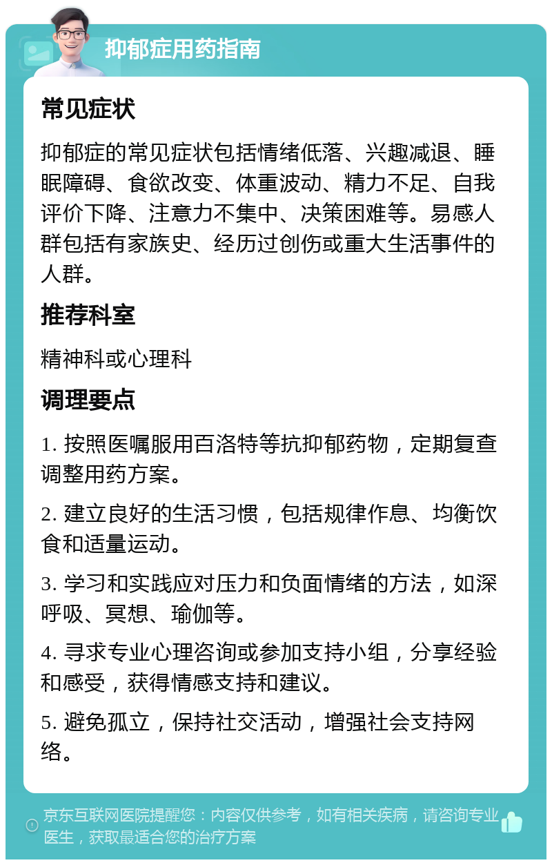 抑郁症用药指南 常见症状 抑郁症的常见症状包括情绪低落、兴趣减退、睡眠障碍、食欲改变、体重波动、精力不足、自我评价下降、注意力不集中、决策困难等。易感人群包括有家族史、经历过创伤或重大生活事件的人群。 推荐科室 精神科或心理科 调理要点 1. 按照医嘱服用百洛特等抗抑郁药物，定期复查调整用药方案。 2. 建立良好的生活习惯，包括规律作息、均衡饮食和适量运动。 3. 学习和实践应对压力和负面情绪的方法，如深呼吸、冥想、瑜伽等。 4. 寻求专业心理咨询或参加支持小组，分享经验和感受，获得情感支持和建议。 5. 避免孤立，保持社交活动，增强社会支持网络。