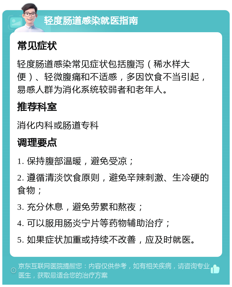 轻度肠道感染就医指南 常见症状 轻度肠道感染常见症状包括腹泻（稀水样大便）、轻微腹痛和不适感，多因饮食不当引起，易感人群为消化系统较弱者和老年人。 推荐科室 消化内科或肠道专科 调理要点 1. 保持腹部温暖，避免受凉； 2. 遵循清淡饮食原则，避免辛辣刺激、生冷硬的食物； 3. 充分休息，避免劳累和熬夜； 4. 可以服用肠炎宁片等药物辅助治疗； 5. 如果症状加重或持续不改善，应及时就医。