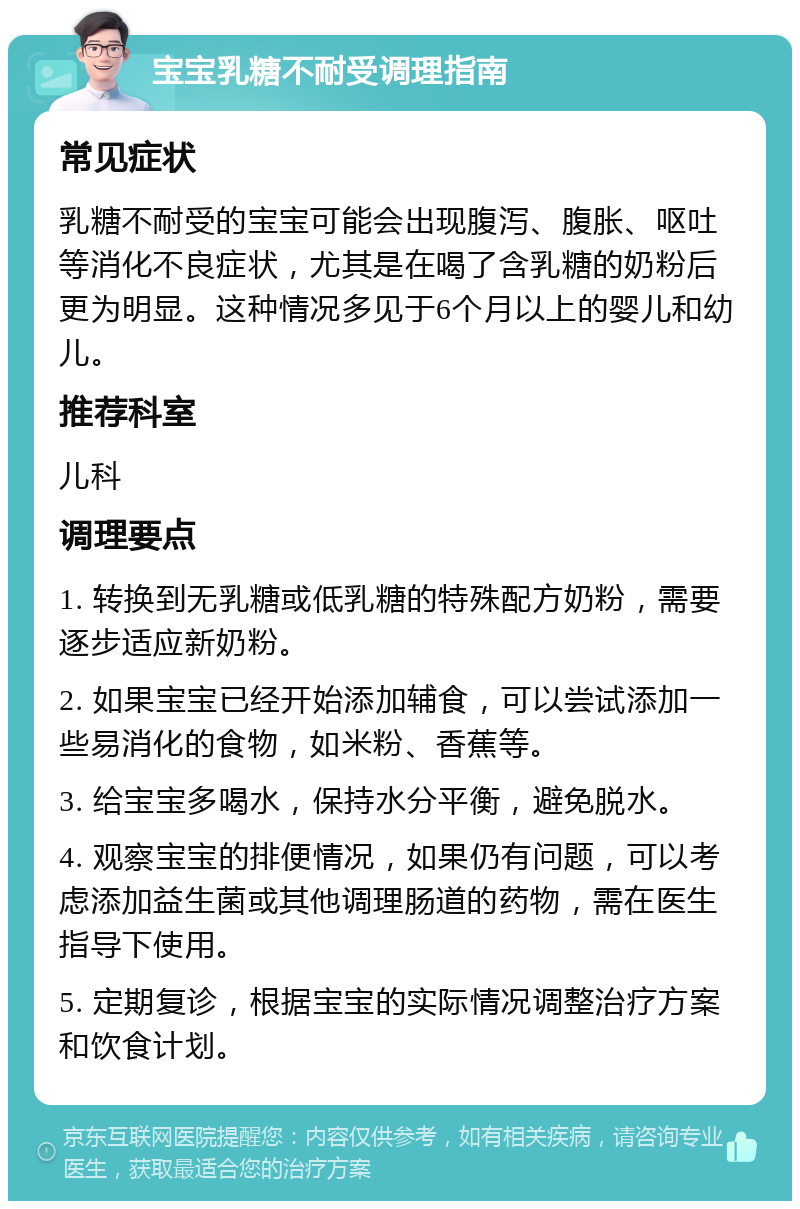 宝宝乳糖不耐受调理指南 常见症状 乳糖不耐受的宝宝可能会出现腹泻、腹胀、呕吐等消化不良症状，尤其是在喝了含乳糖的奶粉后更为明显。这种情况多见于6个月以上的婴儿和幼儿。 推荐科室 儿科 调理要点 1. 转换到无乳糖或低乳糖的特殊配方奶粉，需要逐步适应新奶粉。 2. 如果宝宝已经开始添加辅食，可以尝试添加一些易消化的食物，如米粉、香蕉等。 3. 给宝宝多喝水，保持水分平衡，避免脱水。 4. 观察宝宝的排便情况，如果仍有问题，可以考虑添加益生菌或其他调理肠道的药物，需在医生指导下使用。 5. 定期复诊，根据宝宝的实际情况调整治疗方案和饮食计划。