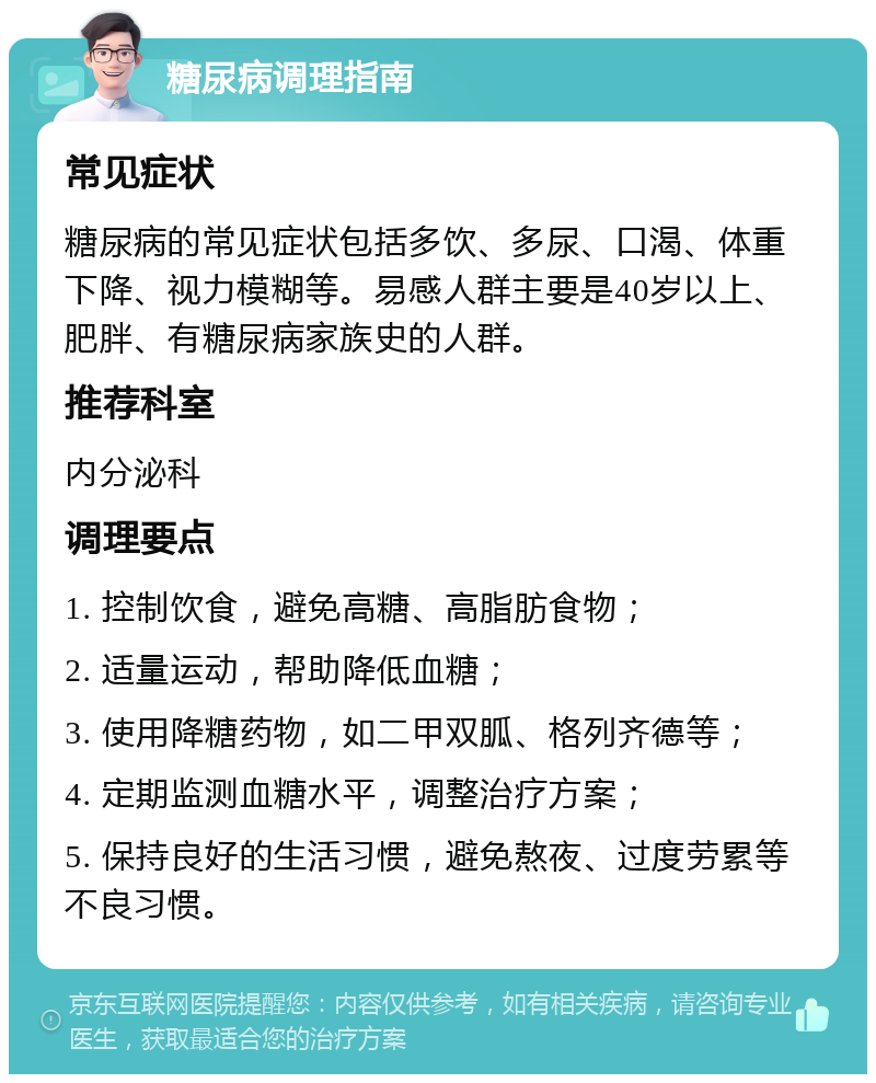 糖尿病调理指南 常见症状 糖尿病的常见症状包括多饮、多尿、口渴、体重下降、视力模糊等。易感人群主要是40岁以上、肥胖、有糖尿病家族史的人群。 推荐科室 内分泌科 调理要点 1. 控制饮食，避免高糖、高脂肪食物； 2. 适量运动，帮助降低血糖； 3. 使用降糖药物，如二甲双胍、格列齐德等； 4. 定期监测血糖水平，调整治疗方案； 5. 保持良好的生活习惯，避免熬夜、过度劳累等不良习惯。