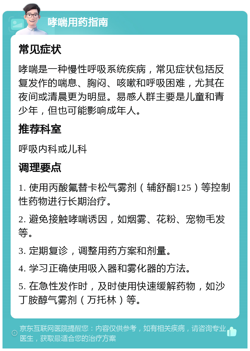 哮喘用药指南 常见症状 哮喘是一种慢性呼吸系统疾病，常见症状包括反复发作的喘息、胸闷、咳嗽和呼吸困难，尤其在夜间或清晨更为明显。易感人群主要是儿童和青少年，但也可能影响成年人。 推荐科室 呼吸内科或儿科 调理要点 1. 使用丙酸氟替卡松气雾剂（辅舒酮125）等控制性药物进行长期治疗。 2. 避免接触哮喘诱因，如烟雾、花粉、宠物毛发等。 3. 定期复诊，调整用药方案和剂量。 4. 学习正确使用吸入器和雾化器的方法。 5. 在急性发作时，及时使用快速缓解药物，如沙丁胺醇气雾剂（万托林）等。