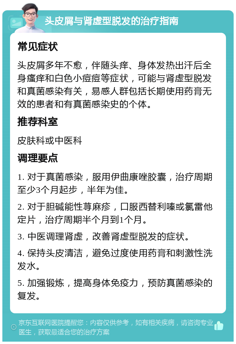 头皮屑与肾虚型脱发的治疗指南 常见症状 头皮屑多年不愈，伴随头痒、身体发热出汗后全身瘙痒和白色小痘痘等症状，可能与肾虚型脱发和真菌感染有关，易感人群包括长期使用药膏无效的患者和有真菌感染史的个体。 推荐科室 皮肤科或中医科 调理要点 1. 对于真菌感染，服用伊曲康唑胶囊，治疗周期至少3个月起步，半年为佳。 2. 对于胆碱能性荨麻疹，口服西替利嗪或氯雷他定片，治疗周期半个月到1个月。 3. 中医调理肾虚，改善肾虚型脱发的症状。 4. 保持头皮清洁，避免过度使用药膏和刺激性洗发水。 5. 加强锻炼，提高身体免疫力，预防真菌感染的复发。