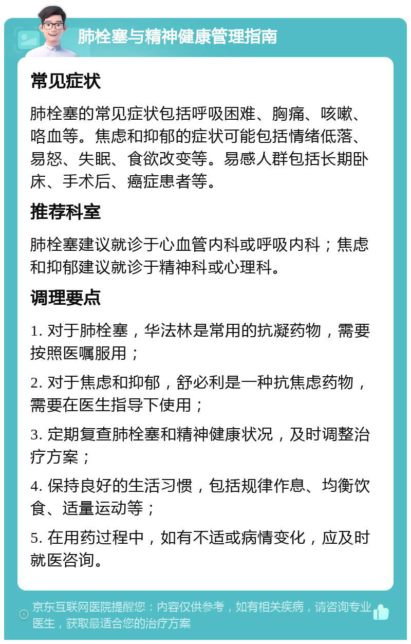 肺栓塞与精神健康管理指南 常见症状 肺栓塞的常见症状包括呼吸困难、胸痛、咳嗽、咯血等。焦虑和抑郁的症状可能包括情绪低落、易怒、失眠、食欲改变等。易感人群包括长期卧床、手术后、癌症患者等。 推荐科室 肺栓塞建议就诊于心血管内科或呼吸内科；焦虑和抑郁建议就诊于精神科或心理科。 调理要点 1. 对于肺栓塞，华法林是常用的抗凝药物，需要按照医嘱服用； 2. 对于焦虑和抑郁，舒必利是一种抗焦虑药物，需要在医生指导下使用； 3. 定期复查肺栓塞和精神健康状况，及时调整治疗方案； 4. 保持良好的生活习惯，包括规律作息、均衡饮食、适量运动等； 5. 在用药过程中，如有不适或病情变化，应及时就医咨询。