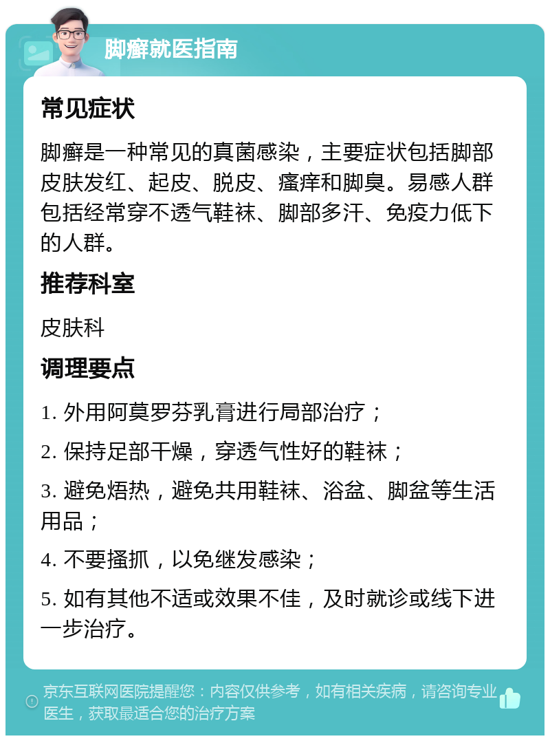 脚癣就医指南 常见症状 脚癣是一种常见的真菌感染，主要症状包括脚部皮肤发红、起皮、脱皮、瘙痒和脚臭。易感人群包括经常穿不透气鞋袜、脚部多汗、免疫力低下的人群。 推荐科室 皮肤科 调理要点 1. 外用阿莫罗芬乳膏进行局部治疗； 2. 保持足部干燥，穿透气性好的鞋袜； 3. 避免焐热，避免共用鞋袜、浴盆、脚盆等生活用品； 4. 不要搔抓，以免继发感染； 5. 如有其他不适或效果不佳，及时就诊或线下进一步治疗。