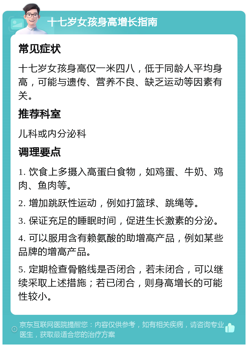 十七岁女孩身高增长指南 常见症状 十七岁女孩身高仅一米四八，低于同龄人平均身高，可能与遗传、营养不良、缺乏运动等因素有关。 推荐科室 儿科或内分泌科 调理要点 1. 饮食上多摄入高蛋白食物，如鸡蛋、牛奶、鸡肉、鱼肉等。 2. 增加跳跃性运动，例如打篮球、跳绳等。 3. 保证充足的睡眠时间，促进生长激素的分泌。 4. 可以服用含有赖氨酸的助增高产品，例如某些品牌的增高产品。 5. 定期检查骨骼线是否闭合，若未闭合，可以继续采取上述措施；若已闭合，则身高增长的可能性较小。