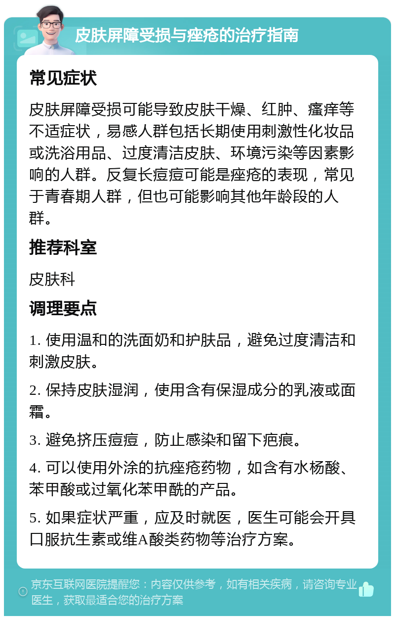 皮肤屏障受损与痤疮的治疗指南 常见症状 皮肤屏障受损可能导致皮肤干燥、红肿、瘙痒等不适症状，易感人群包括长期使用刺激性化妆品或洗浴用品、过度清洁皮肤、环境污染等因素影响的人群。反复长痘痘可能是痤疮的表现，常见于青春期人群，但也可能影响其他年龄段的人群。 推荐科室 皮肤科 调理要点 1. 使用温和的洗面奶和护肤品，避免过度清洁和刺激皮肤。 2. 保持皮肤湿润，使用含有保湿成分的乳液或面霜。 3. 避免挤压痘痘，防止感染和留下疤痕。 4. 可以使用外涂的抗痤疮药物，如含有水杨酸、苯甲酸或过氧化苯甲酰的产品。 5. 如果症状严重，应及时就医，医生可能会开具口服抗生素或维A酸类药物等治疗方案。