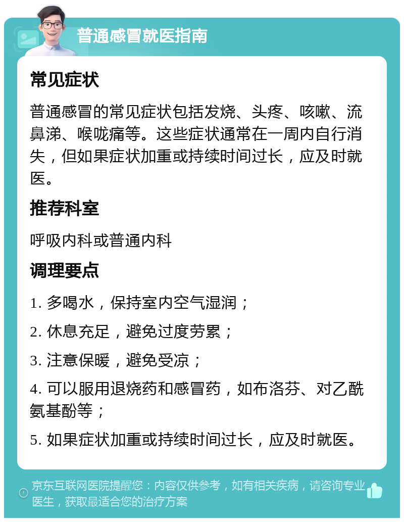 普通感冒就医指南 常见症状 普通感冒的常见症状包括发烧、头疼、咳嗽、流鼻涕、喉咙痛等。这些症状通常在一周内自行消失，但如果症状加重或持续时间过长，应及时就医。 推荐科室 呼吸内科或普通内科 调理要点 1. 多喝水，保持室内空气湿润； 2. 休息充足，避免过度劳累； 3. 注意保暖，避免受凉； 4. 可以服用退烧药和感冒药，如布洛芬、对乙酰氨基酚等； 5. 如果症状加重或持续时间过长，应及时就医。