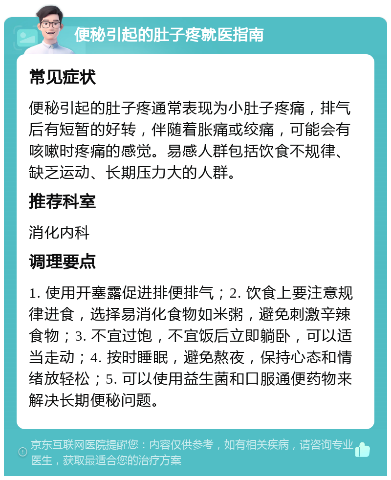 便秘引起的肚子疼就医指南 常见症状 便秘引起的肚子疼通常表现为小肚子疼痛，排气后有短暂的好转，伴随着胀痛或绞痛，可能会有咳嗽时疼痛的感觉。易感人群包括饮食不规律、缺乏运动、长期压力大的人群。 推荐科室 消化内科 调理要点 1. 使用开塞露促进排便排气；2. 饮食上要注意规律进食，选择易消化食物如米粥，避免刺激辛辣食物；3. 不宜过饱，不宜饭后立即躺卧，可以适当走动；4. 按时睡眠，避免熬夜，保持心态和情绪放轻松；5. 可以使用益生菌和口服通便药物来解决长期便秘问题。