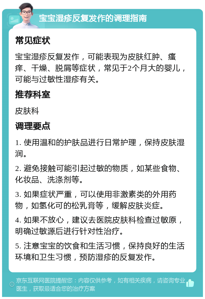 宝宝湿疹反复发作的调理指南 常见症状 宝宝湿疹反复发作，可能表现为皮肤红肿、瘙痒、干燥、脱屑等症状，常见于2个月大的婴儿，可能与过敏性湿疹有关。 推荐科室 皮肤科 调理要点 1. 使用温和的护肤品进行日常护理，保持皮肤湿润。 2. 避免接触可能引起过敏的物质，如某些食物、化妆品、洗涤剂等。 3. 如果症状严重，可以使用非激素类的外用药物，如氢化可的松乳膏等，缓解皮肤炎症。 4. 如果不放心，建议去医院皮肤科检查过敏原，明确过敏源后进行针对性治疗。 5. 注意宝宝的饮食和生活习惯，保持良好的生活环境和卫生习惯，预防湿疹的反复发作。