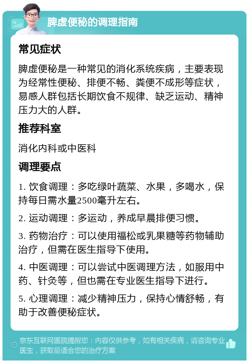 脾虚便秘的调理指南 常见症状 脾虚便秘是一种常见的消化系统疾病，主要表现为经常性便秘、排便不畅、粪便不成形等症状，易感人群包括长期饮食不规律、缺乏运动、精神压力大的人群。 推荐科室 消化内科或中医科 调理要点 1. 饮食调理：多吃绿叶蔬菜、水果，多喝水，保持每日需水量2500毫升左右。 2. 运动调理：多运动，养成早晨排便习惯。 3. 药物治疗：可以使用福松或乳果糖等药物辅助治疗，但需在医生指导下使用。 4. 中医调理：可以尝试中医调理方法，如服用中药、针灸等，但也需在专业医生指导下进行。 5. 心理调理：减少精神压力，保持心情舒畅，有助于改善便秘症状。