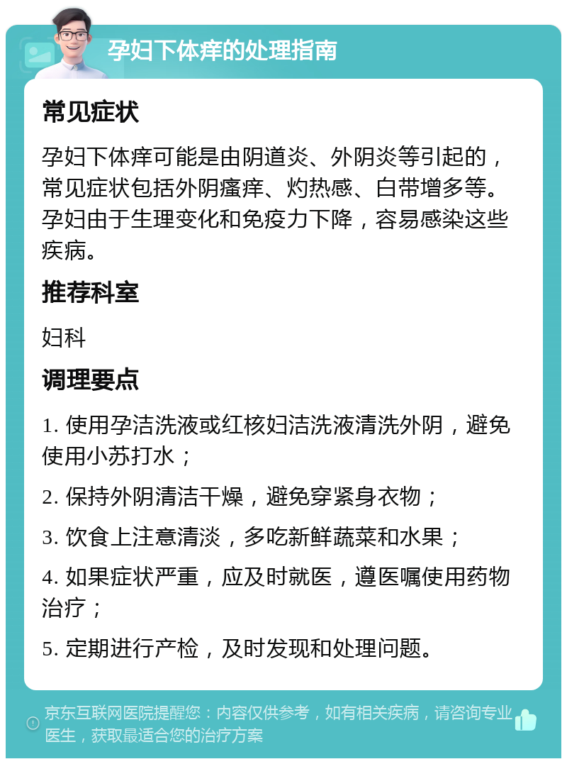 孕妇下体痒的处理指南 常见症状 孕妇下体痒可能是由阴道炎、外阴炎等引起的，常见症状包括外阴瘙痒、灼热感、白带增多等。孕妇由于生理变化和免疫力下降，容易感染这些疾病。 推荐科室 妇科 调理要点 1. 使用孕洁洗液或红核妇洁洗液清洗外阴，避免使用小苏打水； 2. 保持外阴清洁干燥，避免穿紧身衣物； 3. 饮食上注意清淡，多吃新鲜蔬菜和水果； 4. 如果症状严重，应及时就医，遵医嘱使用药物治疗； 5. 定期进行产检，及时发现和处理问题。