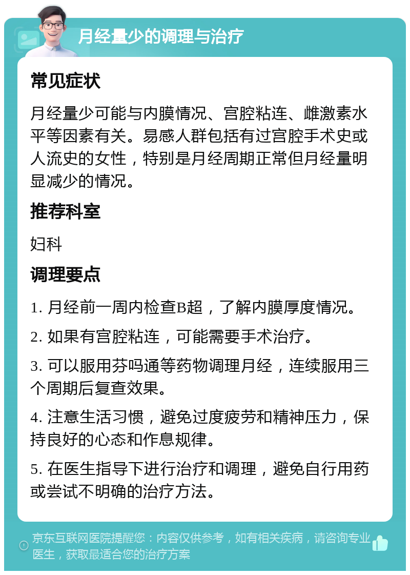 月经量少的调理与治疗 常见症状 月经量少可能与内膜情况、宫腔粘连、雌激素水平等因素有关。易感人群包括有过宫腔手术史或人流史的女性，特别是月经周期正常但月经量明显减少的情况。 推荐科室 妇科 调理要点 1. 月经前一周内检查B超，了解内膜厚度情况。 2. 如果有宫腔粘连，可能需要手术治疗。 3. 可以服用芬吗通等药物调理月经，连续服用三个周期后复查效果。 4. 注意生活习惯，避免过度疲劳和精神压力，保持良好的心态和作息规律。 5. 在医生指导下进行治疗和调理，避免自行用药或尝试不明确的治疗方法。