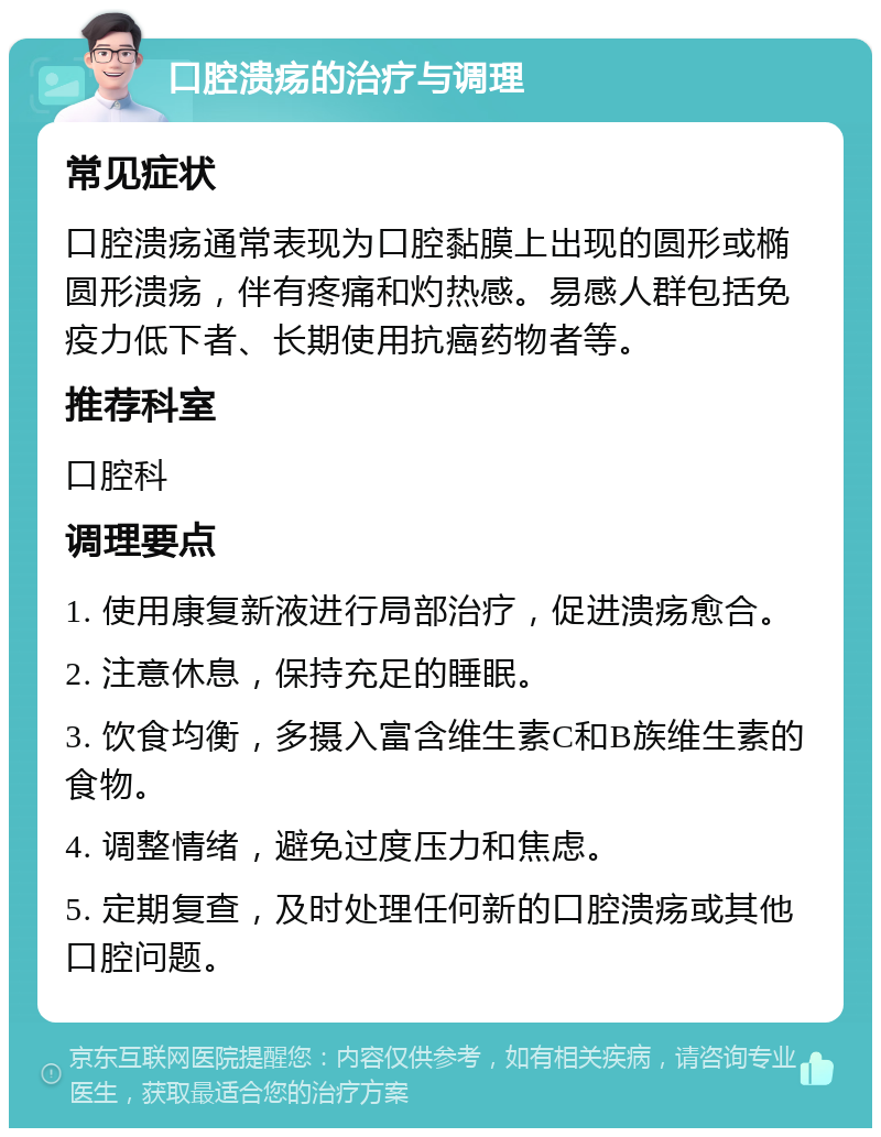 口腔溃疡的治疗与调理 常见症状 口腔溃疡通常表现为口腔黏膜上出现的圆形或椭圆形溃疡，伴有疼痛和灼热感。易感人群包括免疫力低下者、长期使用抗癌药物者等。 推荐科室 口腔科 调理要点 1. 使用康复新液进行局部治疗，促进溃疡愈合。 2. 注意休息，保持充足的睡眠。 3. 饮食均衡，多摄入富含维生素C和B族维生素的食物。 4. 调整情绪，避免过度压力和焦虑。 5. 定期复查，及时处理任何新的口腔溃疡或其他口腔问题。