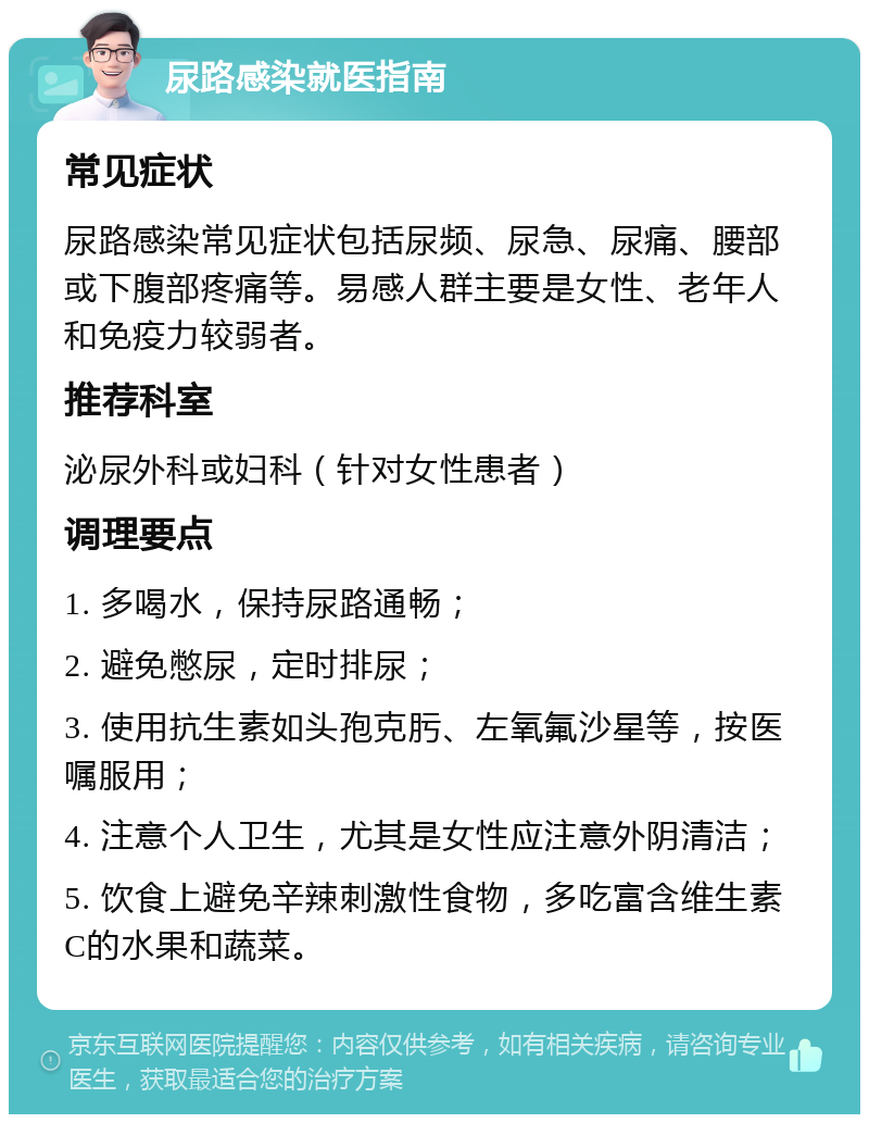 尿路感染就医指南 常见症状 尿路感染常见症状包括尿频、尿急、尿痛、腰部或下腹部疼痛等。易感人群主要是女性、老年人和免疫力较弱者。 推荐科室 泌尿外科或妇科（针对女性患者） 调理要点 1. 多喝水，保持尿路通畅； 2. 避免憋尿，定时排尿； 3. 使用抗生素如头孢克肟、左氧氟沙星等，按医嘱服用； 4. 注意个人卫生，尤其是女性应注意外阴清洁； 5. 饮食上避免辛辣刺激性食物，多吃富含维生素C的水果和蔬菜。